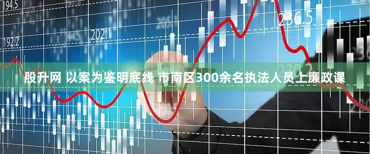 股升网 以案为鉴明底线 市南区300余名执法人员上廉政课