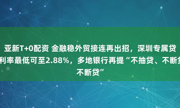 亚新T+0配资 金融稳外贸接连再出招，深圳专属贷款利率最低可至2.88%，多地银行再提“不抽贷、不断贷”