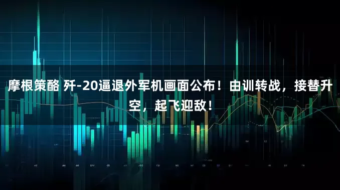 摩根策酪 歼-20逼退外军机画面公布！由训转战，接替升空，起飞迎敌！