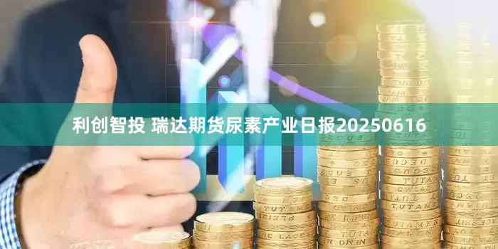 利创智投 瑞达期货尿素产业日报20250616