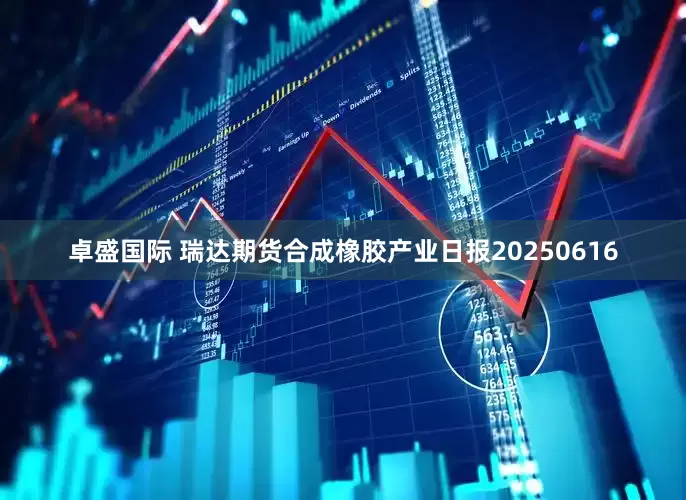 卓盛国际 瑞达期货合成橡胶产业日报20250616