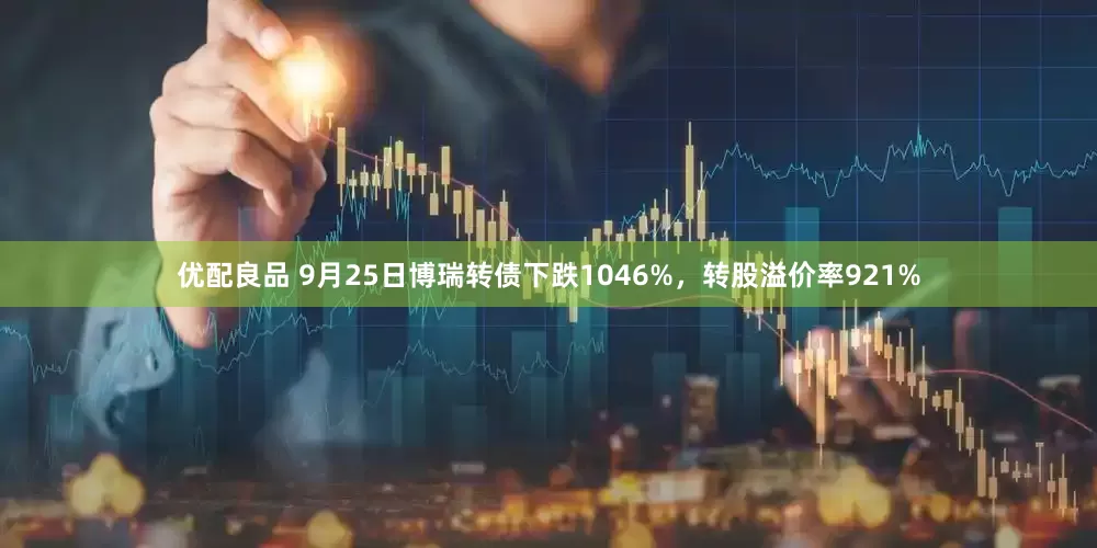 优配良品 9月25日博瑞转债下跌1046%，转股溢价率921%