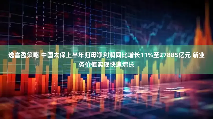 逸富盈策略 中国太保上半年归母净利润同比增长11%至27885亿元 新业务价值实现快速增长